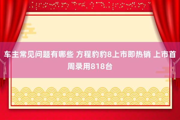 车主常见问题有哪些 方程豹豹8上市即热销 上市首周录用818台