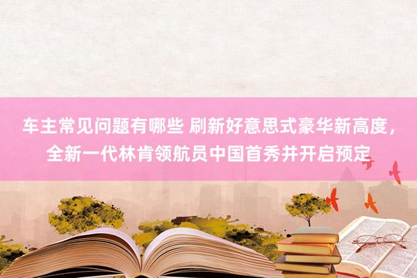 车主常见问题有哪些 刷新好意思式豪华新高度，全新一代林肯领航员中国首秀并开启预定