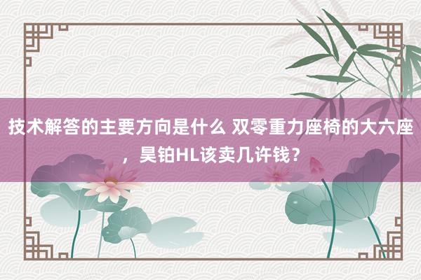 技术解答的主要方向是什么 双零重力座椅的大六座，昊铂HL该卖几许钱？