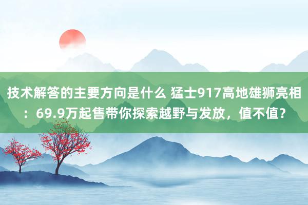 技术解答的主要方向是什么 猛士917高地雄狮亮相：69.9万起售带你探索越野与发放，值不值？