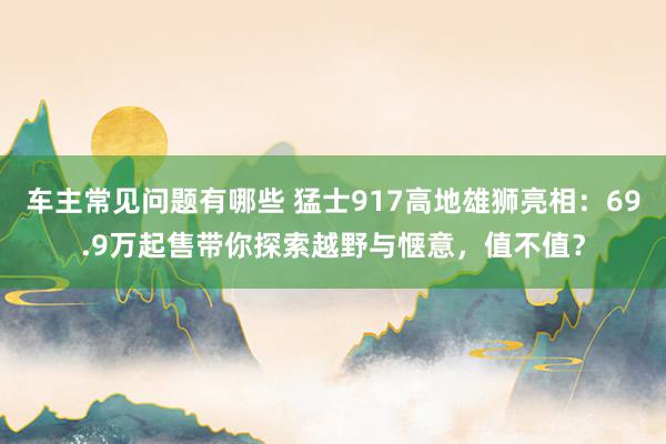 车主常见问题有哪些 猛士917高地雄狮亮相：69.9万起售带你探索越野与惬意，值不值？