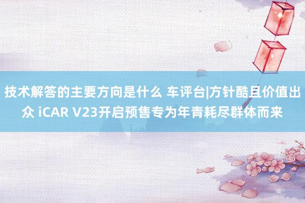 技术解答的主要方向是什么 车评台|方针酷且价值出众 iCAR V23开启预售专为年青耗尽群体而来