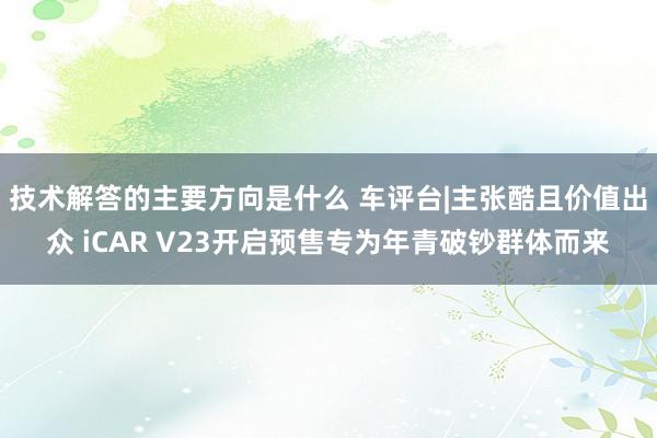 技术解答的主要方向是什么 车评台|主张酷且价值出众 iCAR V23开启预售专为年青破钞群体而来