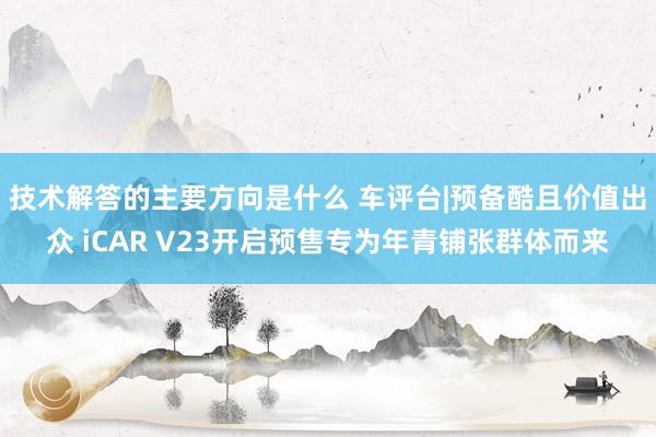 技术解答的主要方向是什么 车评台|预备酷且价值出众 iCAR V23开启预售专为年青铺张群体而来