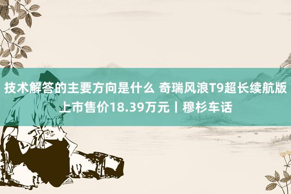 技术解答的主要方向是什么 奇瑞风浪T9超长续航版上市售价18.39万元丨穆杉车话