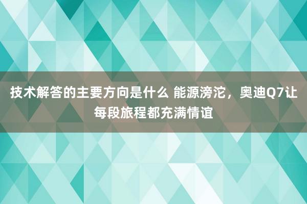 技术解答的主要方向是什么 能源滂沱，奥迪Q7让每段旅程都充满情谊