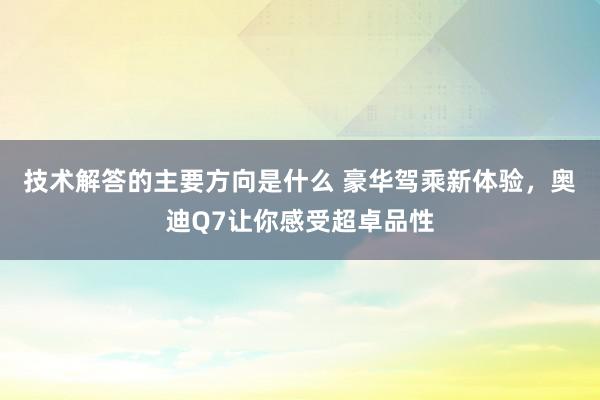 技术解答的主要方向是什么 豪华驾乘新体验，奥迪Q7让你感受超卓品性