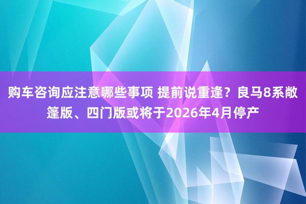 购车咨询应注意哪些事项 提前说重逢？良马8系敞篷版、四门版或将于2026年4月停产