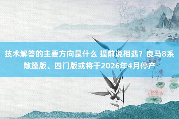 技术解答的主要方向是什么 提前说相遇？良马8系敞篷版、四门版或将于2026年4月停产