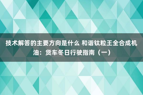 技术解答的主要方向是什么 和谐钛粒王全合成机油：货车冬日行驶指南（一）