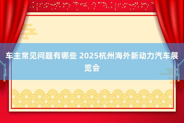 车主常见问题有哪些 2025杭州海外新动力汽车展览会