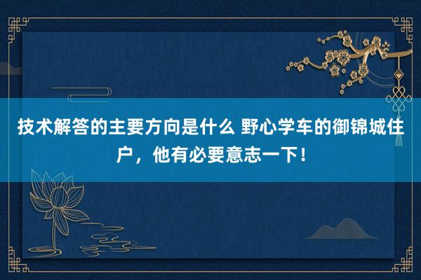 技术解答的主要方向是什么 野心学车的御锦城住户，他有必要意志一下！