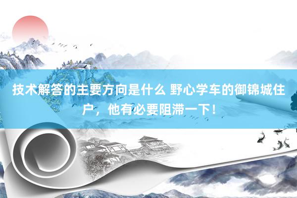 技术解答的主要方向是什么 野心学车的御锦城住户，他有必要阻滞一下！