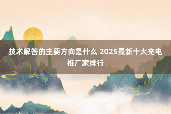 技术解答的主要方向是什么 2025最新十大充电桩厂家排行