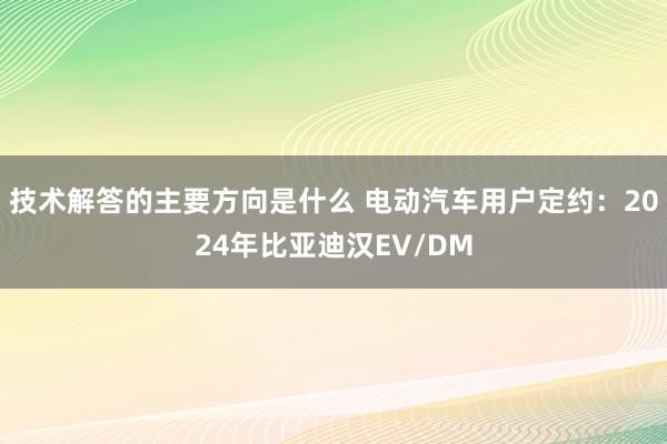 技术解答的主要方向是什么 电动汽车用户定约：2024年比亚迪汉EV/DM