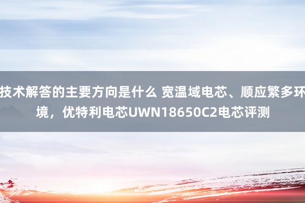 技术解答的主要方向是什么 宽温域电芯、顺应繁多环境，优特利电芯UWN18650C2电芯评测