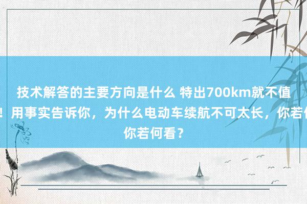 技术解答的主要方向是什么 特出700km就不值得买！用事实告诉你，为什么电动车续航不可太长，你若何看？