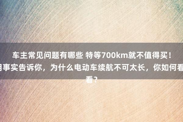 车主常见问题有哪些 特等700km就不值得买！用事实告诉你，为什么电动车续航不可太长，你如何看？