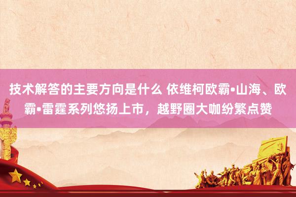 技术解答的主要方向是什么 依维柯欧霸•山海、欧霸•雷霆系列悠扬上市，越野圈大咖纷繁点赞