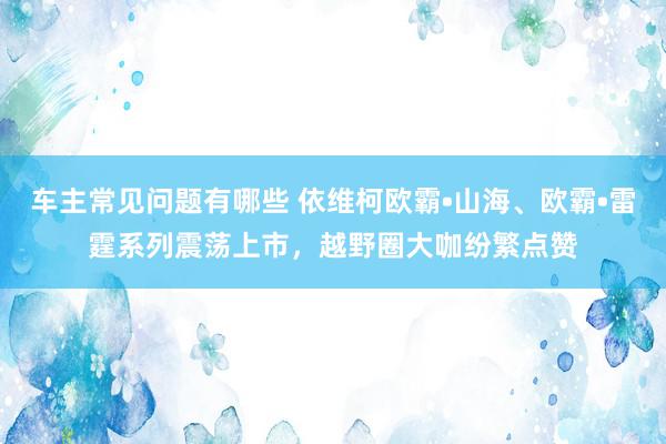 车主常见问题有哪些 依维柯欧霸•山海、欧霸•雷霆系列震荡上市，越野圈大咖纷繁点赞