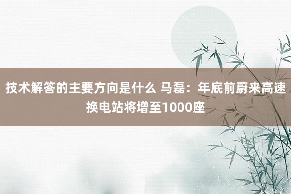 技术解答的主要方向是什么 马磊：年底前蔚来高速换电站将增至1000座