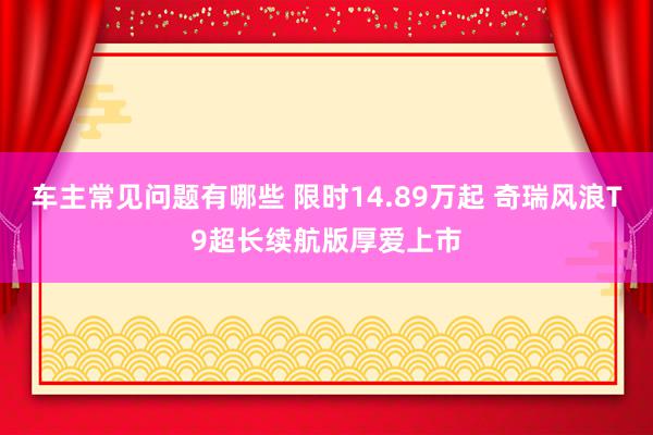 车主常见问题有哪些 限时14.89万起 奇瑞风浪T9超长续航版厚爱上市