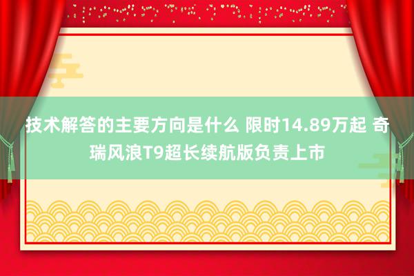 技术解答的主要方向是什么 限时14.89万起 奇瑞风浪T9超长续航版负责上市