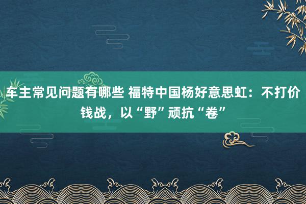 车主常见问题有哪些 福特中国杨好意思虹：不打价钱战，以“野”顽抗“卷”