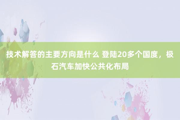 技术解答的主要方向是什么 登陆20多个国度，极石汽车加快公共化布局