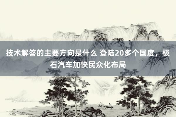 技术解答的主要方向是什么 登陆20多个国度，极石汽车加快民众化布局