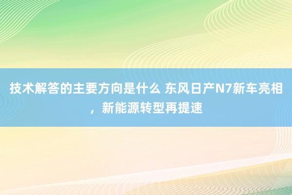 技术解答的主要方向是什么 东风日产N7新车亮相，新能源转型再提速