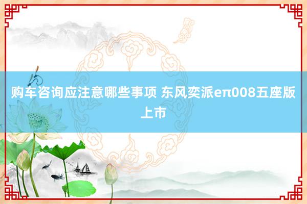 购车咨询应注意哪些事项 东风奕派eπ008五座版上市