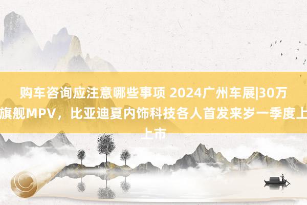 购车咨询应注意哪些事项 2024广州车展|30万级旗舰MPV，比亚迪夏内饰科技各人首发来岁一季度上市