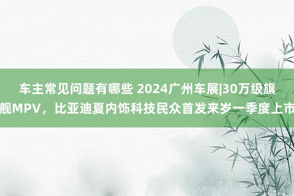 车主常见问题有哪些 2024广州车展|30万级旗舰MPV，比亚迪夏内饰科技民众首发来岁一季度上市