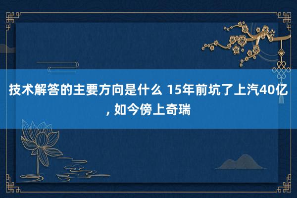 技术解答的主要方向是什么 15年前坑了上汽40亿, 如今傍上奇瑞