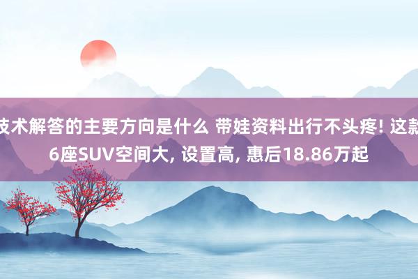 技术解答的主要方向是什么 带娃资料出行不头疼! 这款6座SUV空间大, 设置高, 惠后18.86万起