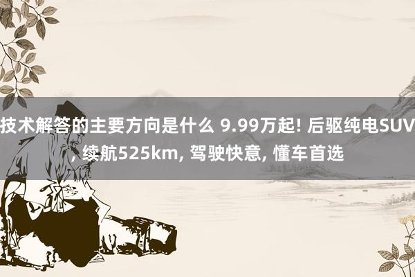 技术解答的主要方向是什么 9.99万起! 后驱纯电SUV, 续航525km, 驾驶快意, 懂车首选