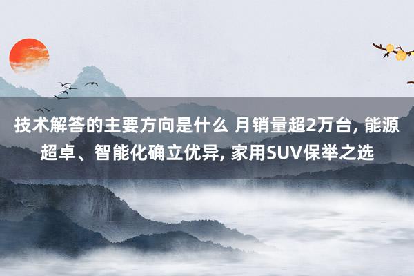 技术解答的主要方向是什么 月销量超2万台, 能源超卓、智能化确立优异, 家用SUV保举之选