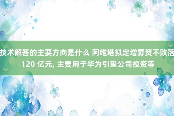 技术解答的主要方向是什么 阿维塔拟定增募资不败落 120 亿元, 主要用于华为引望公司投资等