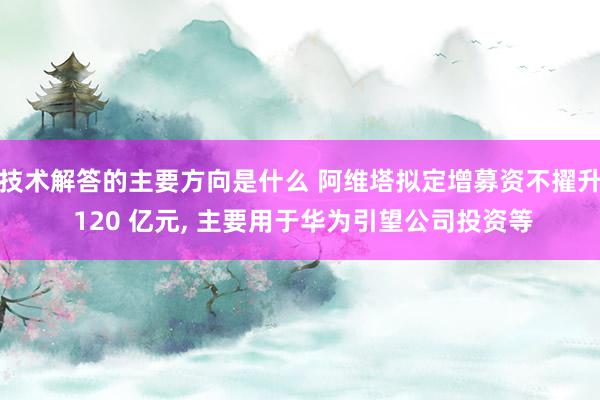 技术解答的主要方向是什么 阿维塔拟定增募资不擢升 120 亿元, 主要用于华为引望公司投资等