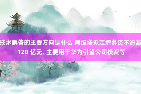 技术解答的主要方向是什么 阿维塔拟定增募资不逾越 120 亿元, 主要用于华为引望公司投资等