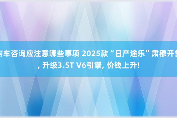 购车咨询应注意哪些事项 2025款“日产途乐”肃穆开售, 升级3.5T V6引擎, 价钱上升!