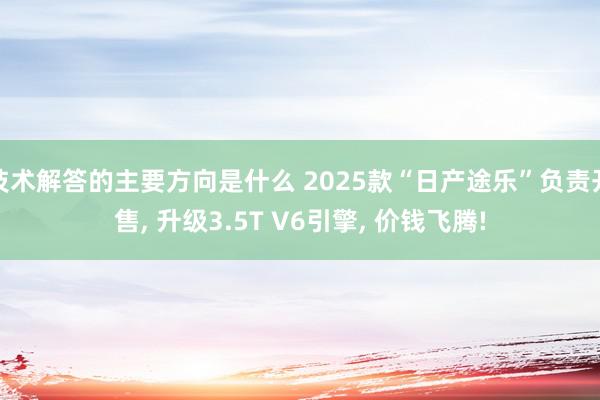 技术解答的主要方向是什么 2025款“日产途乐”负责开售, 升级3.5T V6引擎, 价钱飞腾!