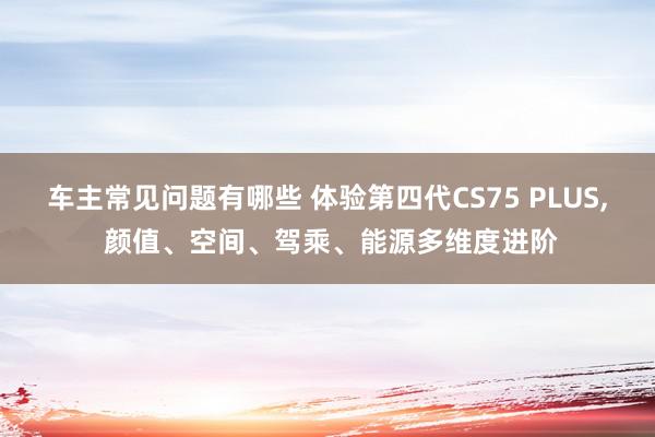 车主常见问题有哪些 体验第四代CS75 PLUS, 颜值、空间、驾乘、能源多维度进阶