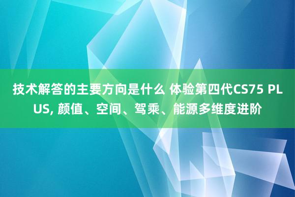 技术解答的主要方向是什么 体验第四代CS75 PLUS, 颜值、空间、驾乘、能源多维度进阶