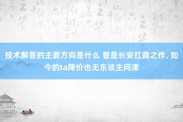 技术解答的主要方向是什么 曾是长安扛鼎之作, 如今的ta降价也无东谈主问津