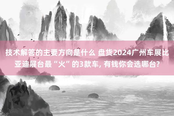 技术解答的主要方向是什么 盘货2024广州车展比亚迪展台最“火”的3款车, 有钱你会选哪台?