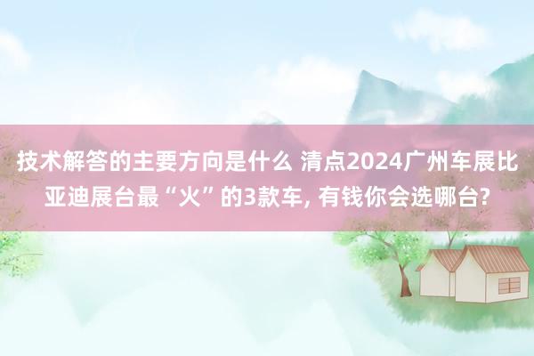 技术解答的主要方向是什么 清点2024广州车展比亚迪展台最“火”的3款车, 有钱你会选哪台?