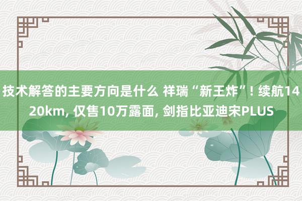 技术解答的主要方向是什么 祥瑞“新王炸”! 续航1420km, 仅售10万露面, 剑指比亚迪宋PLUS