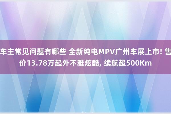 车主常见问题有哪些 全新纯电MPV广州车展上市! 售价13.78万起外不雅炫酷, 续航超500Km